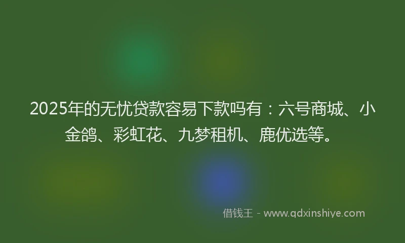 2025年的无忧贷款容易下款吗有：六号商城、小金鸽、彩虹花、九梦租机、鹿优选等。