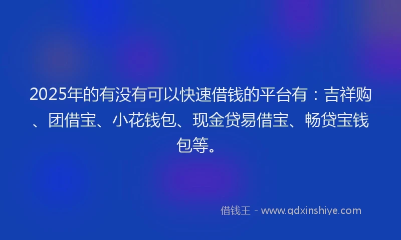 2025年的有没有可以快速借钱的平台有：吉祥购、团借宝、小花钱包、现金贷易借宝、畅贷宝钱包等。