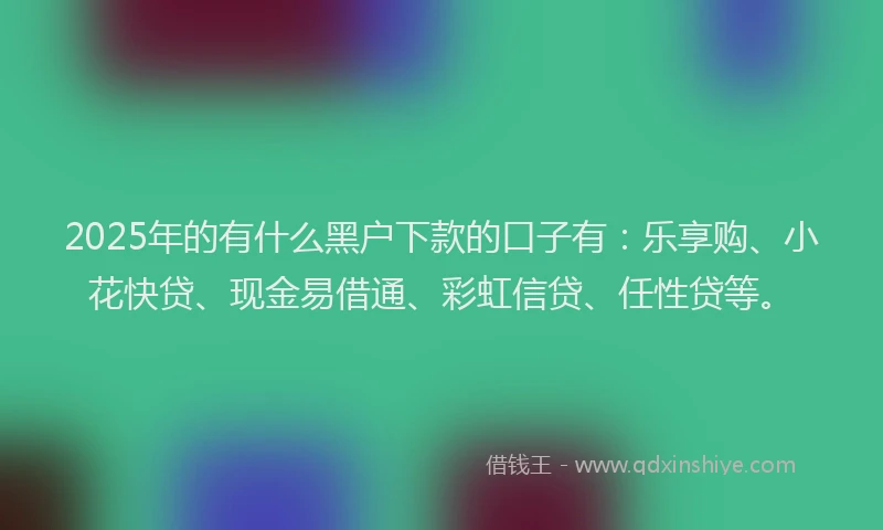 2025年的有什么黑户下款的口子有：乐享购、小花快贷、现金易借通、彩虹信贷、任性贷等。