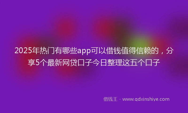 2025年热门有哪些app可以借钱值得信赖的，分享5个最新网贷口子今日整理这五个口子