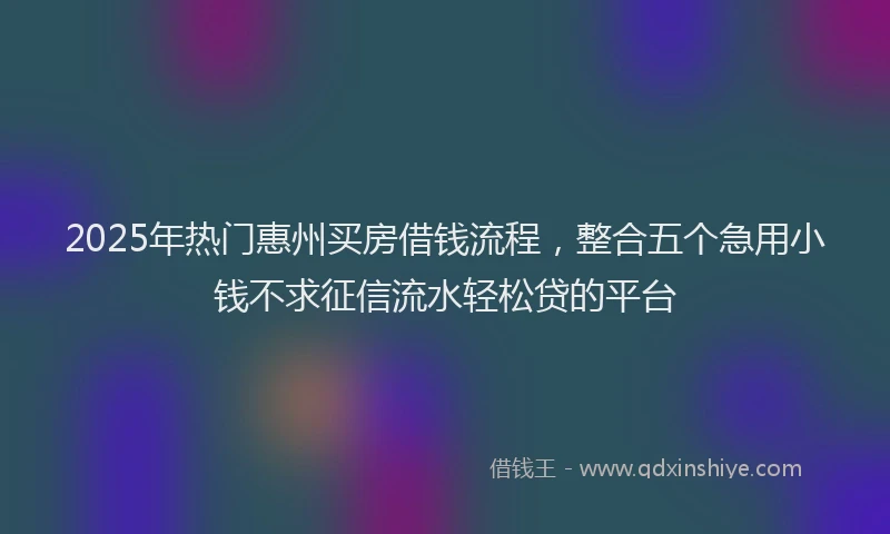 2025年热门惠州买房借钱流程，整合五个急用小钱不求征信流水轻松贷的平台