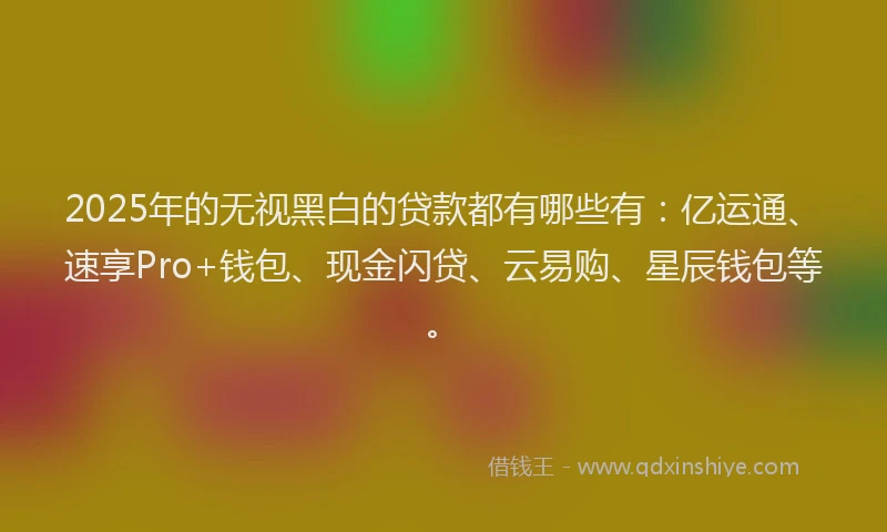 2025年的无视黑白的贷款都有哪些有：亿运通、速享Pro+钱包、现金闪贷、云易购、星辰钱包等。