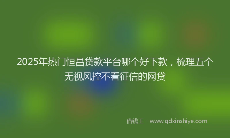 2025年热门恒昌贷款平台哪个好下款，梳理五个无视风控不看征信的网贷