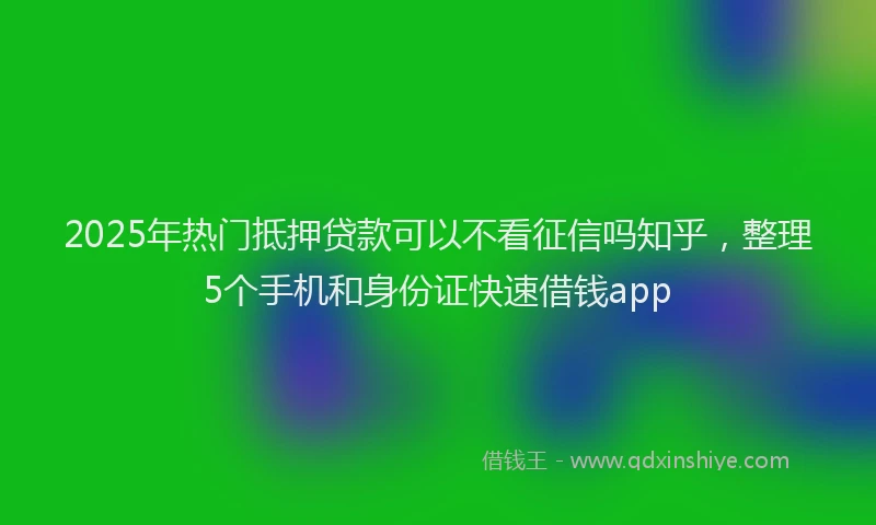 2025年热门抵押贷款可以不看征信吗知乎，整理5个手机和身份证快速借钱app