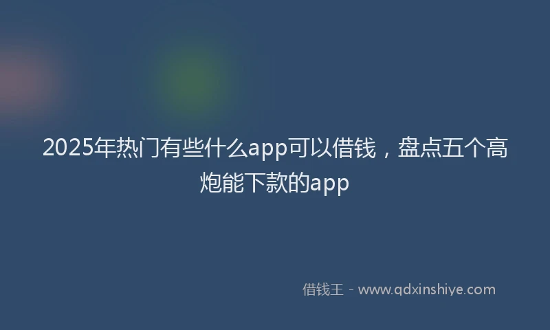 2025年热门有些什么app可以借钱，盘点五个高炮能下款的app