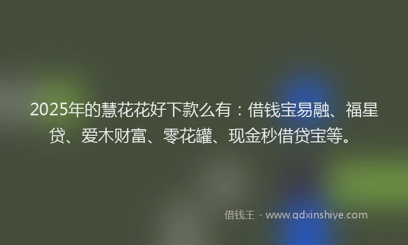 2025年的慧花花好下款么有：借钱宝易融、福星贷、爱木财富、零花罐、现金秒借贷宝等。