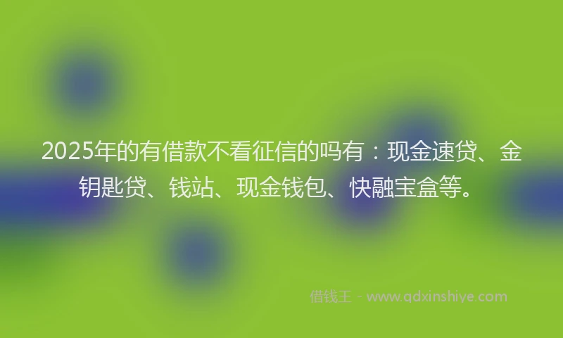 2025年的有借款不看征信的吗有：现金速贷、金钥匙贷、钱站、现金钱包、快融宝盒等。
