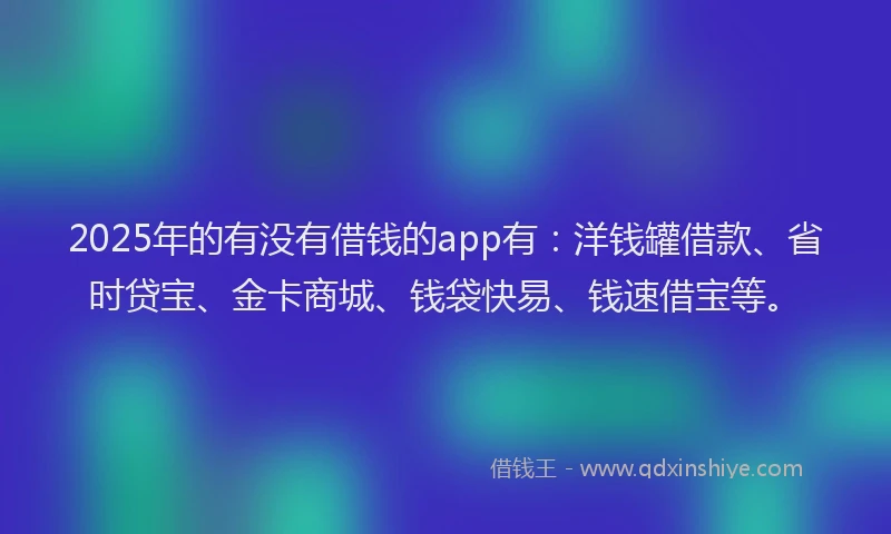 2025年的有没有借钱的app有：洋钱罐借款、省时贷宝、金卡商城、钱袋快易、钱速借宝等。