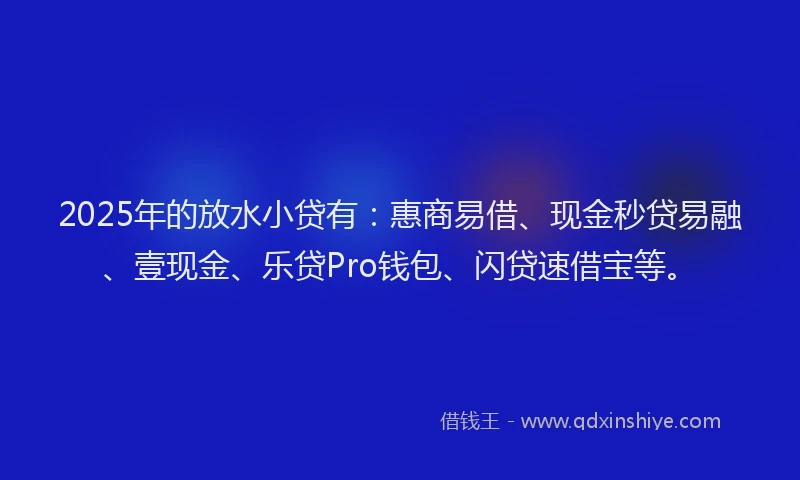 2025年的放水小贷有：惠商易借、现金秒贷易融、壹现金、乐贷Pro钱包、闪贷速借宝等。