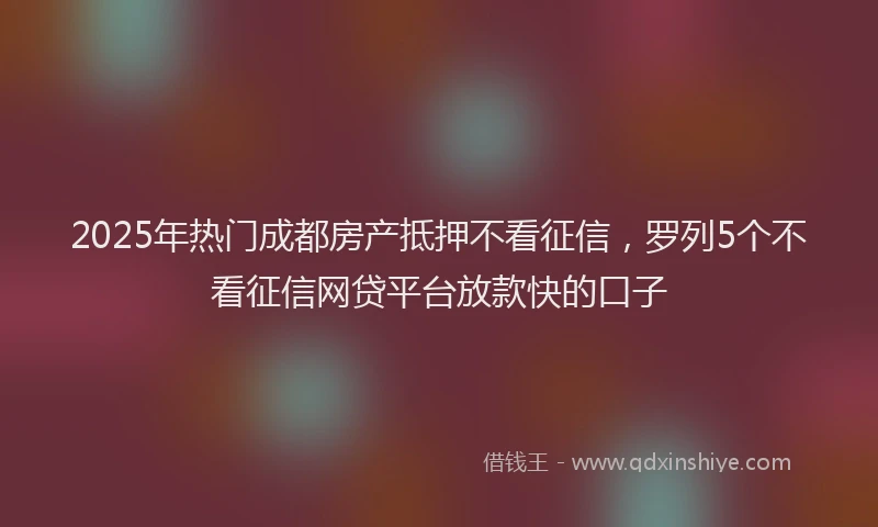 2025年热门成都房产抵押不看征信，罗列5个不看征信网贷平台放款快的口子