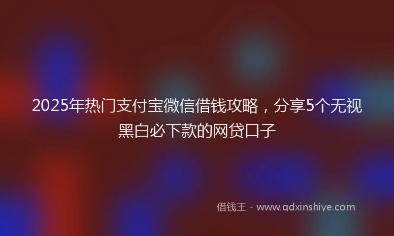 2025年热门支付宝微信借钱攻略，分享5个无视黑白必下款的网贷口子
