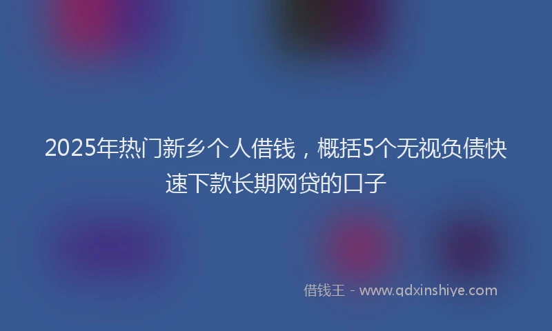 2025年热门新乡个人借钱，概括5个无视负债快速下款长期网贷的口子