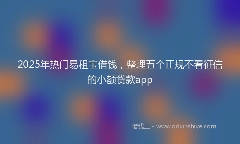 2025年热门易租宝借钱，整理五个正规不看征信的小额贷款app