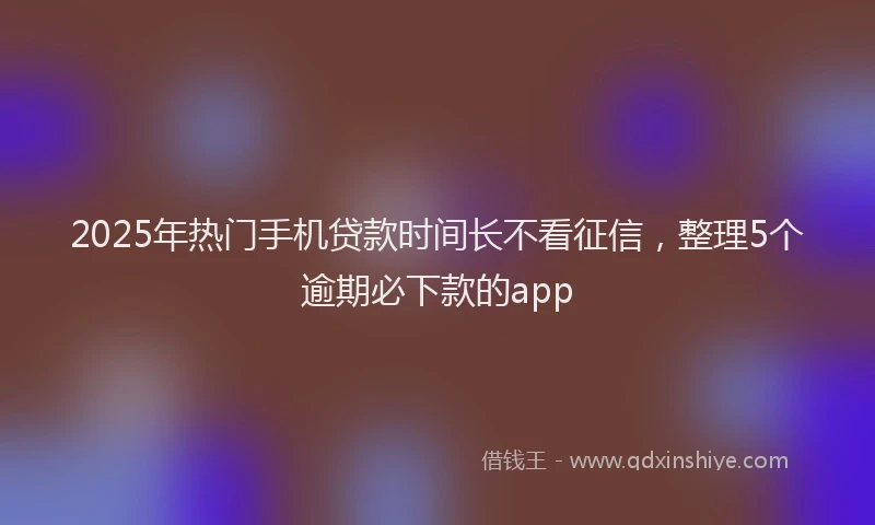 2025年热门手机贷款时间长不看征信，整理5个逾期必下款的app