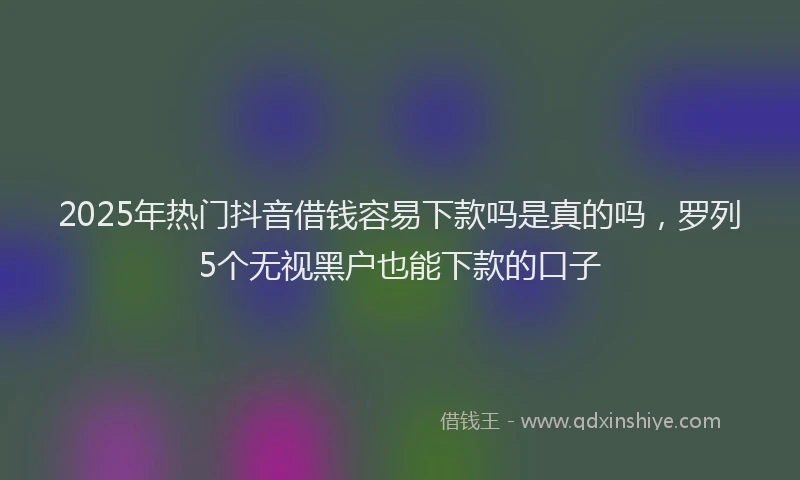 2025年热门抖音借钱容易下款吗是真的吗，罗列5个无视黑户也能下款的口子