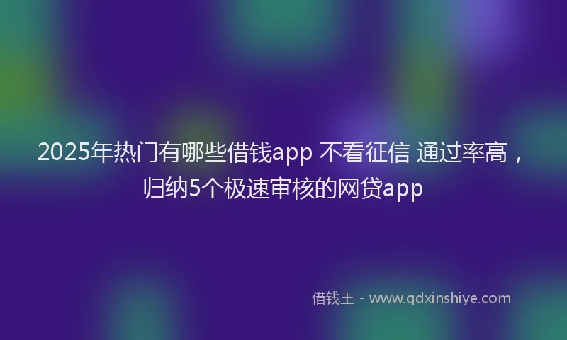 2025年热门有哪些借钱app 不看征信 通过率高，归纳5个极速审核的网贷app