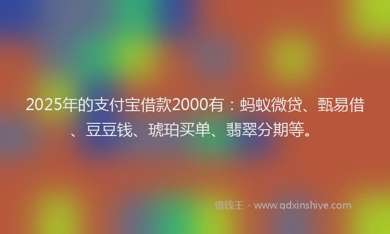 2025年的支付宝借款2000有：蚂蚁微贷、甄易借、豆豆钱、琥珀买单、翡翠分期等。