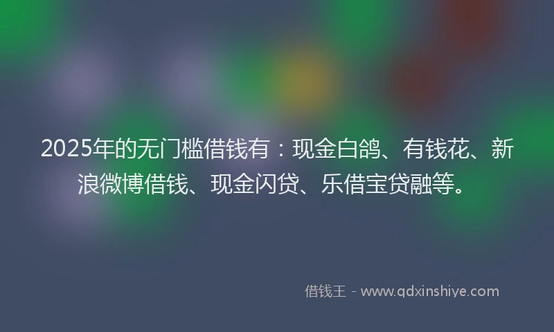 2025年的无门槛借钱有：现金白鸽、有钱花、新浪微博借钱、现金闪贷、乐借宝贷融等。