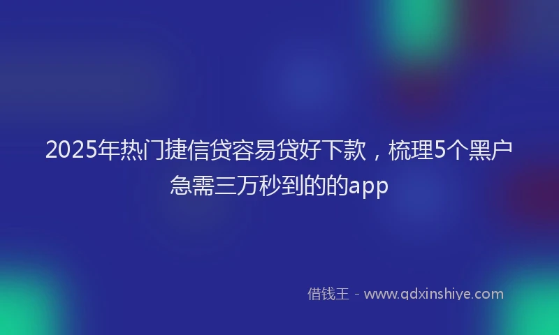 2025年热门捷信贷容易贷好下款，梳理5个黑户急需三万秒到的的app