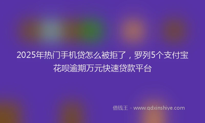 2025年热门手机贷怎么被拒了，罗列5个支付宝花呗逾期万元快速贷款平台