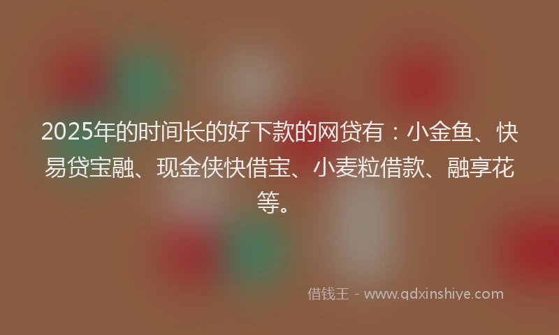 2025年的时间长的好下款的网贷有：小金鱼、快易贷宝融、现金侠快借宝、小麦粒借款、融享花等。