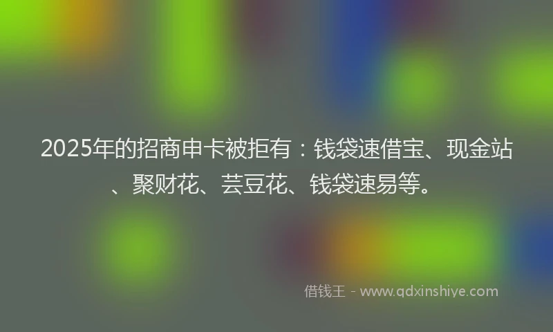 2025年的招商申卡被拒有：钱袋速借宝、现金站、聚财花、芸豆花、钱袋速易等。