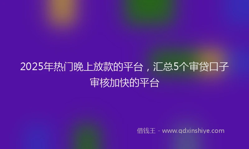 2025年热门晚上放款的平台，汇总5个审贷口子审核加快的平台