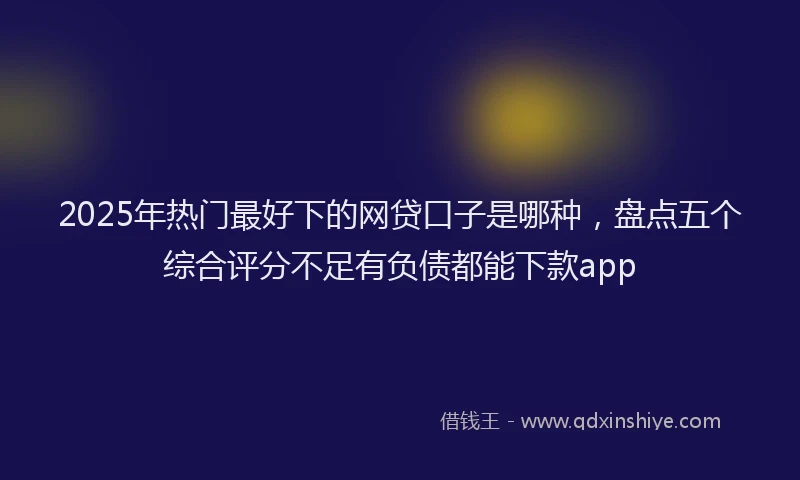 2025年热门最好下的网贷口子是哪种，盘点五个综合评分不足有负债都能下款app