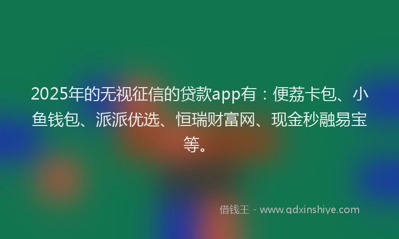 2025年的无视征信的贷款app有：便荔卡包、小鱼钱包、派派优选、恒瑞财富网、现金秒融易宝等。