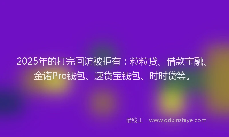 2025年的打完回访被拒有：粒粒贷、借款宝融、金诺Pro钱包、速贷宝钱包、时时贷等。