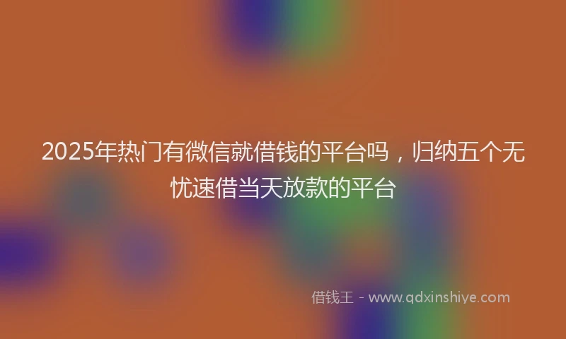 2025年热门有微信就借钱的平台吗，归纳五个无忧速借当天放款的平台