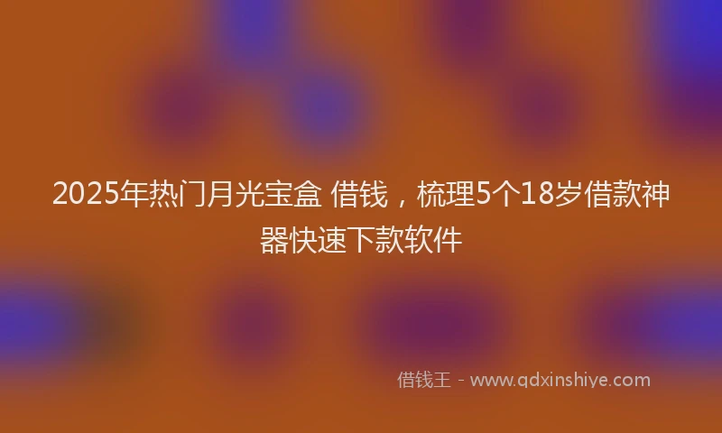 2025年热门月光宝盒 借钱，梳理5个18岁借款神器快速下款软件