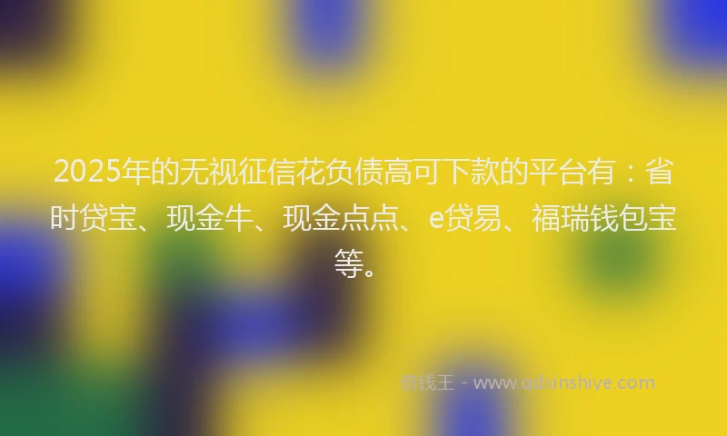 2025年的无视征信花负债高可下款的平台有：省时贷宝、现金牛、现金点点、e贷易、福瑞钱包宝等。