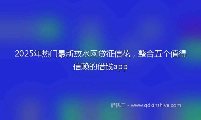 2025年热门最新放水网贷征信花，整合五个值得信赖的借钱app