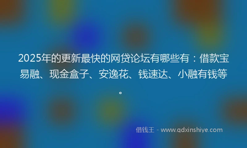 2025年的更新最快的网贷论坛有哪些有：借款宝易融、现金盒子、安逸花、钱速达、小融有钱等。