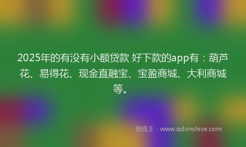 2025年的有没有小额贷款 好下款的app有：葫芦花、易得花、现金直融宝、宝盈商城、大利商城等。