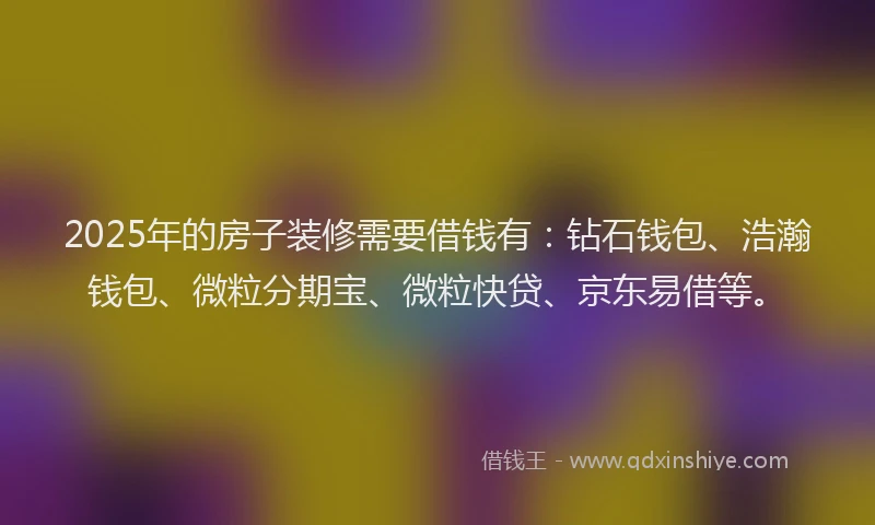 2025年的房子装修需要借钱有：钻石钱包、浩瀚钱包、微粒分期宝、微粒快贷、京东易借等。