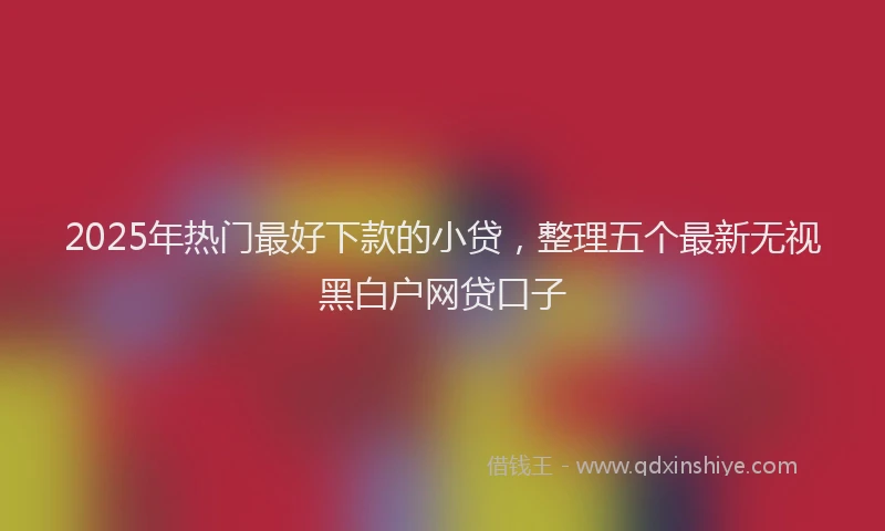 2025年热门最好下款的小贷，整理五个最新无视黑白户网贷口子