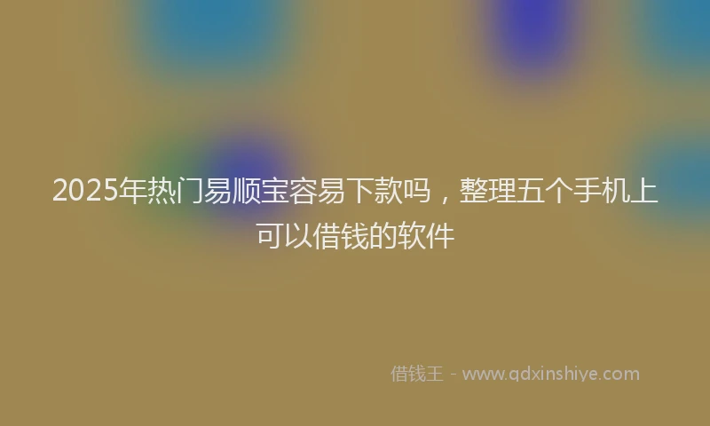 2025年热门易顺宝容易下款吗，整理五个手机上可以借钱的软件