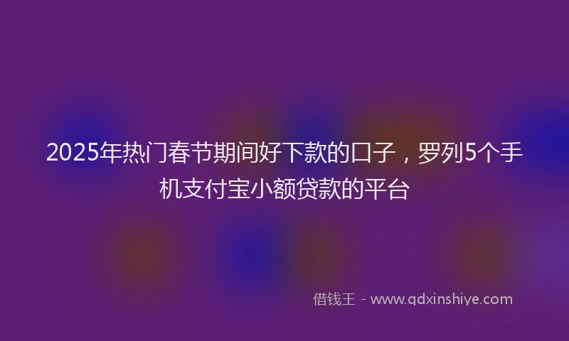 2025年热门春节期间好下款的口子，罗列5个手机支付宝小额贷款的平台