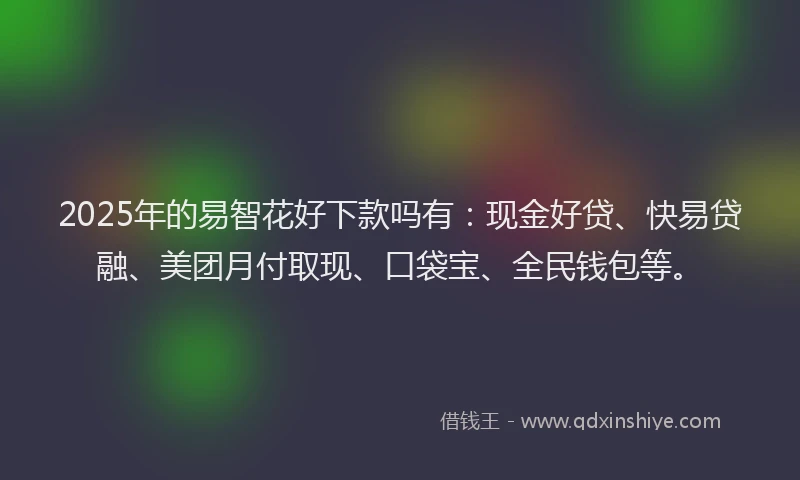2025年的易智花好下款吗有：现金好贷、快易贷融、美团月付取现、口袋宝、全民钱包等。
