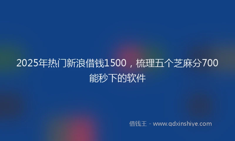 2025年热门新浪借钱1500，梳理五个芝麻分700能秒下的软件