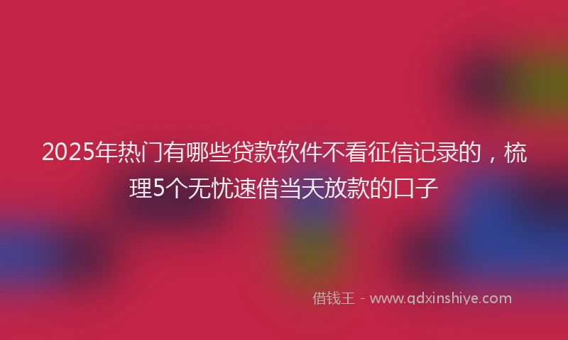 2025年热门有哪些贷款软件不看征信记录的，梳理5个无忧速借当天放款的口子
