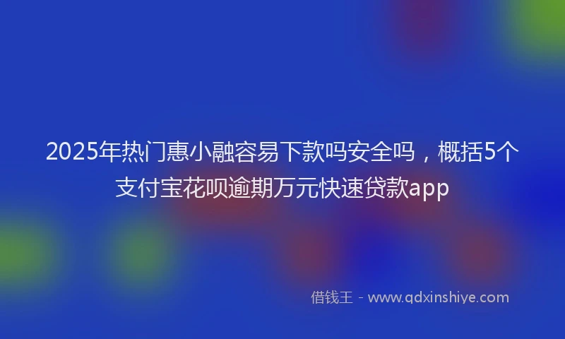2025年热门惠小融容易下款吗安全吗，概括5个支付宝花呗逾期万元快速贷款app