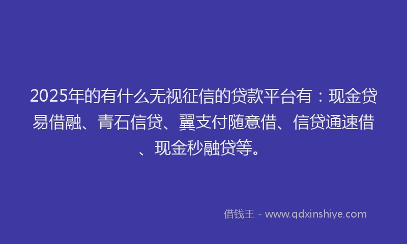 2025年的有什么无视征信的贷款平台有：现金贷易借融、青石信贷、翼支付随意借、信贷通速借、现金秒融贷等。