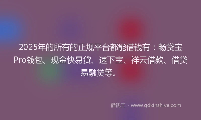 2025年的所有的正规平台都能借钱有：畅贷宝Pro钱包、现金快易贷、速下宝、祥云借款、借贷易融贷等。