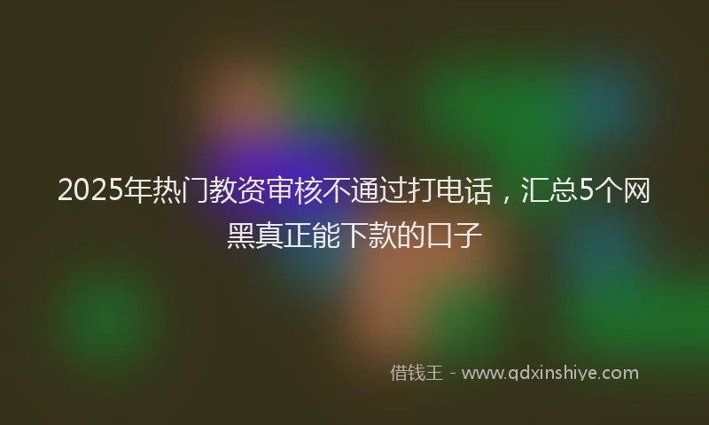 2025年热门教资审核不通过打电话，汇总5个网黑真正能下款的口子