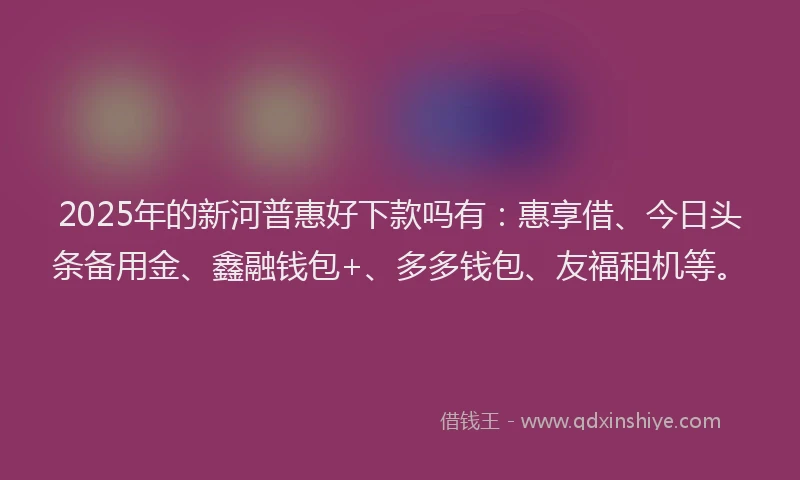 2025年的新河普惠好下款吗有：惠享借、今日头条备用金、鑫融钱包+、多多钱包、友福租机等。