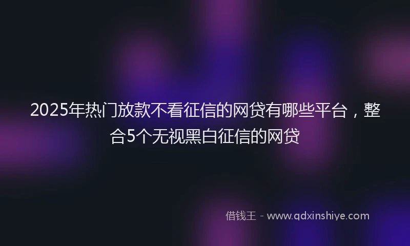 2025年热门放款不看征信的网贷有哪些平台，整合5个无视黑白征信的网贷