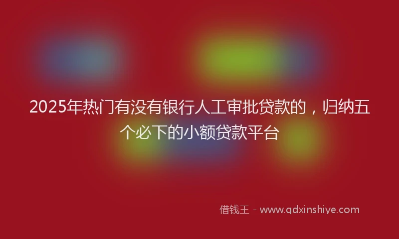 2025年热门有没有银行人工审批贷款的，归纳五个必下的小额贷款平台